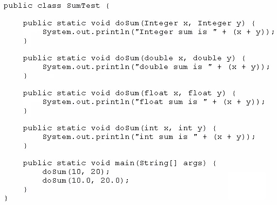 public class SumTest {

public static void dosum(Integer x, Integer y) (
System.out.println ("Integer sum is "+ (x + y))i
}

public static void doSum(double x, double y) {
System.out.println ("double sum is "+ (x + y))3
i

public static void dosum(float x, float y) {
System.out.println("float sum is "+ (x + y))i
}

public static void doSum(int x, int y) {
System.out.println("int sum is "+ (x + y)):
}

public static void main(string[] args) {
dosum (10, 20);
dosum (10.0, 20.0);