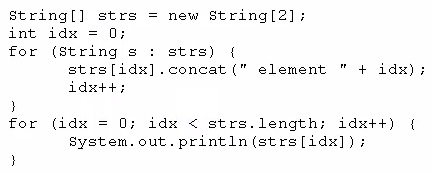 String[] strs = new String[2];

int idx = 0;

for (String s : strs) {
strs[idx].concat(" element "+ idx);
idxt+;

)
for (idx = 0; idx < strs.length; idxt+t) {

system. out. println (strs[idx]) i