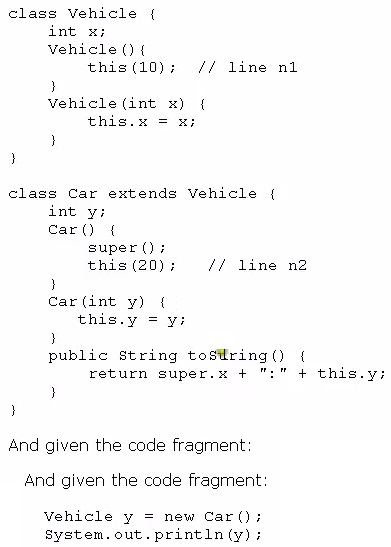 class Vehicle {
int x;
vehicle () {
this(10); // line ni
)
Vehicle (int x) {
this. = x;
)
)

class Car extends Vehicle {
int
carQ {
super ();
this (20); // line n2

)
Car (int y) {
this.y

}
public string tostring() {
return super.x + ":" + this.y;
}
}

And given the code fragment
And given the code fragment

Vehicle y = new Car();
System. out. printin(y);