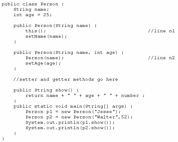public class Person {
String name;
int age = 25;

public Person(string name) (
this (); //line ni
setName (name)

}

public Person(string name, int age) {
Person (name) ; //line n2
setage (age) i

}

//setter and getter methods go here

public string show() {
return name +" "

+ age + + number +

}

public static void main(string[] args) {
Person pl = new Person("Jesse");
Person p2 = new Person("Walter", 52);
system, out. print1n (pl.show())#
system. out. print1n (p2.show()) i