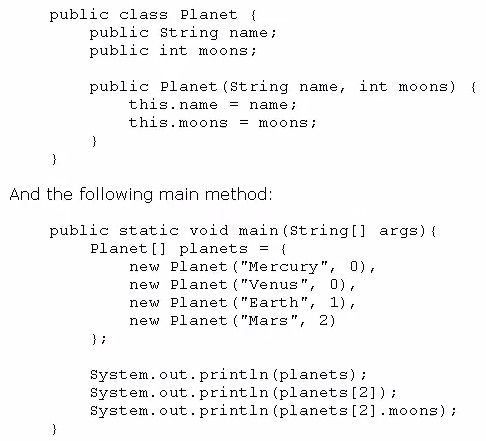 public class Planet {
public string name;
public int moons;

public Planet (string name, int moons) {

this.name = name;

this.moons = moons;
)

And the following main method

public static void main(string[] args) {
Planet [] planets = {

new Planet ("Mercury", 0),
new Planet ("Venus", 0),
new Planet ("Earth", 1),
new Planet ("Mars", 2)

Me

system. out. print1n (planets) ;
system, out. print1n (planets [2]) +
system. out. println (planets [2] .moons) ;