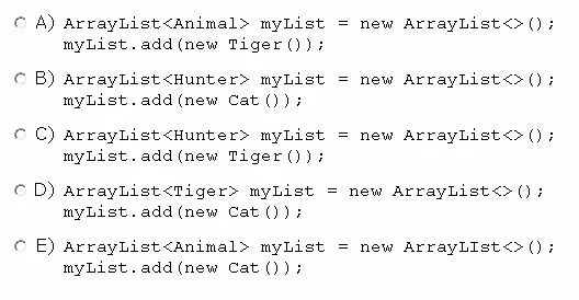 A) ArrayList<Animal> myList
myList.add(new Tiger ());

new ArrayList<>();

B) ArrayList<Hunter> myList
myList.add(new Cat ());

new ArrayList<>();

C) ArrayList<Hunter> myList = new ArrayList<>();
myList.add(new Tiger ()) i

D) ArrayList<Tiger> myList = new ArrayList<>();
myList.add(new Cat ());

E) ArrayList<Animal> myList = new ArrayLIst<>();
myList.add(new Cat ());