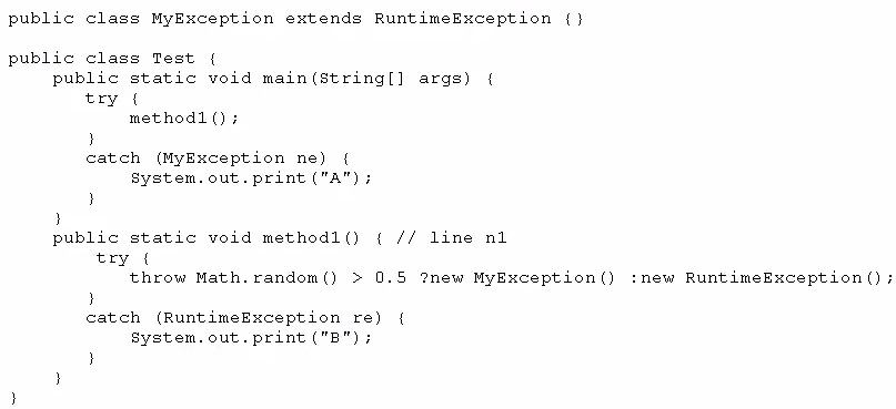 public class MyException extends RuntimeException (}

public class Test {
public static void main(string[] args) {
try (
methodl () +
}
catch (MyException ne) {
system. out. print ("A");
}
3
public static void method1() { // line nl
try (
throw Math. random() > 0.5 2new MyException() :new RuntimeException();
3
catch (RuntimeException re) {
System. out. print ("B");