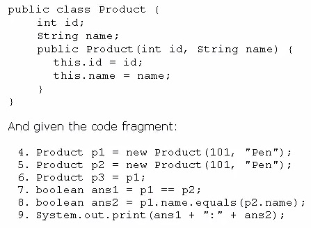 public class Product {

int id;

String name;
public Product (int id, string name) {

this.id

id;

this.name = name;

)

And given the code fragment

Product
Product
Product
boolean
boolean

earns

System.out. print (ans1 +

pl = new Product (101, "Pen")

p2 = new Product (101, "Pen")

p3 = pl

ansl = pl == p2;

ans2 = pl.name.equals (p2.name) ;

+ ans2);