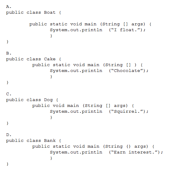 public

class Boat {

public static void main (String [] args) {

System.out.printin
,

class Cake {

(“I £loat.”)7

public static void main (String [] ) {

System.out.printin
,

class Dog {

(“Chocolate”

public void main (string [] args) {

System.out.printin
,

class Bank {

(squirrel.”

public static void main (String () args) {

System.out.printin
,

(“Earn interest.”);