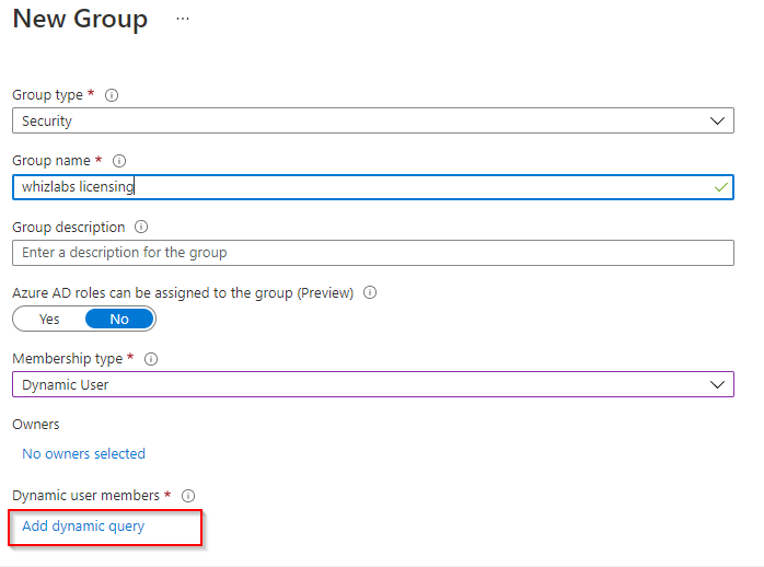 New Group

Group type * ©
Security

Group name * ©

‘whizlabs licensing v

Group description ©

Enter a description for the group

‘Azure AD roles can be assigned to the group (Preview) ©

Membership type* ©

Dynamic User vy

‘Owners

No owners selected

Dynamic user members * ©

‘Add dynamic query