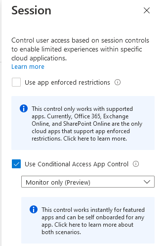 Session x

Control user access based on session controls
to enable limited experiences within specific
cloud applications

Learn more

Use app enforced restrictions

O itremtatratsthegeate!
apps: Cunenty, Officaa65 Exchange
Onlin, and SharePoint Onine are the only
re learet sgeape=
(ears Hee

@ Use conditional access App Control

Monitor only (Preview)

© Tris control works instantly for featured
qupentierliaestietteee htc)
eye ta ermal
ethane