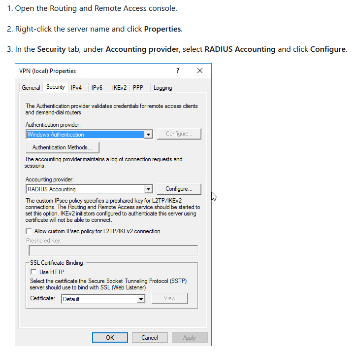 1. Open the Routing and Remote Access console.
2. Right-click the server name and click Properties.

3. In the Security tab, under Accounting provider, select RADIUS Accounting and click Configure.

VEN (local) Properties 2 x
General Secuty IPv4 IPv6IKEv2 PPP Logging

‘The Authentication provider validates credentials for remote access clents
and demand-dal routers.

Atherton prover:
[iiniows Ashes SS
‘Ashertaton Matha.

‘The accounting provider maintains a log of connection requests and

‘Accounting provider:
[RADIUS Accounting =] Configure.
‘The custom IPsec policy specties a preshared key for L2TP/IKEv2
connections. The Routing and Remote Access service should be started to
setthis option. IKEv2iniiators configured to authenticate this server using
Certfcate wil not be able to connect.

IT Allow custom IPsec policy for L2TP/IKEv2 connection

Preshared Key

‘SSL Certificate Binding:
TT Use HTTP

‘Select the certficate the Secure Socket Tunneling Protocol (SSTP)
server should use to bind with SSL (Web Listener)

Cetticate: [Defaut View

[og [coveat ]