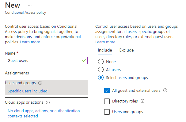 New
Conditional Access policy

Control user access based on Conditional
‘Access policy to bring signals together, to
make decisions, and enforce organizational
policies, Learn more

Assignments

Users and groups ©

Specific users included

Cloud apps or actions

No cloud apps, actions, or authentication
contexts selected

Control user access based on users and groups
assignment for all users, specific groups of
users, directory roles, or external guest users
Learn more

Include

O None
O aAllusers

© Select users and groups

Exclude

@ Allquest and external users

(1 Directory roles

( Users and groups