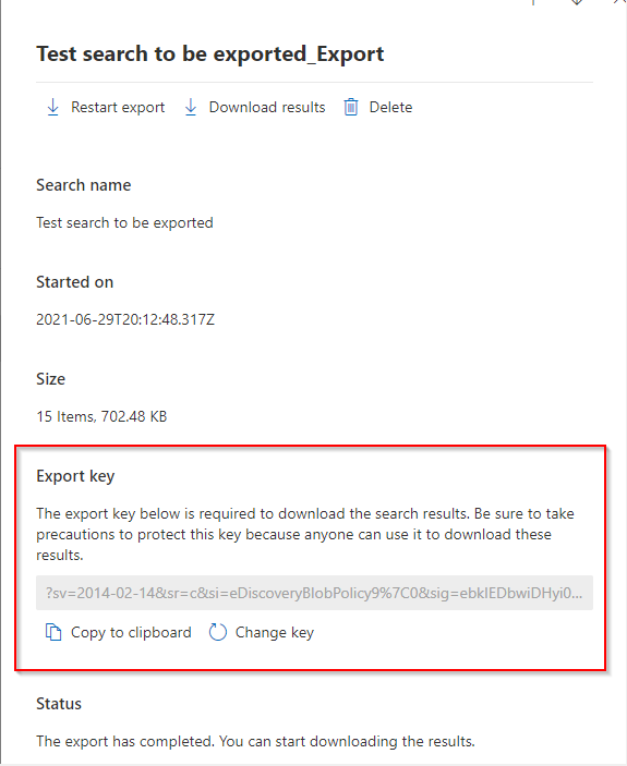 Test search to be exported_Export

4b Restart export 4 Download results [iJ Delete
Search name
Test search to be exported

Started on

2021-06-29720:12:48.317Z

Size

15 Items, 702.48 KB

Export key

The export key below is required to download the search results, Be sure to take
precautions to protect this key because anyone can use it to download these
results.

201 eDis

[Bh Copy to clipboard () Change key

Status

The export has completed. You can start downloading the results.
