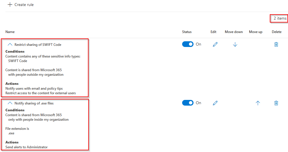 + Create rule

A. Restrict sharing of SWIFT Code
Conditions

Content contains any of these sensitive info types:

‘SWIFT Code

Content is shared from Microsoft 365
with people outside my organization

Actions

Notify users with email and policy tips
Restrict access to the content for external users

A Notify sharing of .exe files

Conditions

Content is shared from Microsoft 365
‘only with people inside my organization

File extension is
Actions
Send alerts to Administrator

@o

2 items|