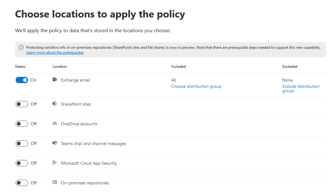 Choose locations to apply the policy

We'll apply the policy to data that's stored in the locations you choose.

© Protecting sensitive info in on-premises repositories (SharePoint sites and file shares) s now in preview. Note that there are prerequisite steps needed to support this new capability.
Lean more about the prerequisites

Status Location Included Excluded
@«= Exchange email All None
Choose distribution group Exclude distribution
group

@) of ® SharePoint sites

@) of & OneDrive accounts
@) of "6 Teams chat and channel messages
@ on 8 Microsoft Cloud App Security

@) of & _On-premises repositories