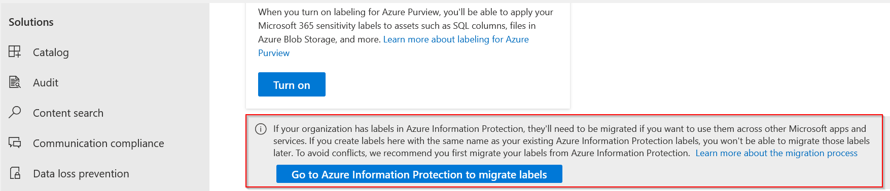 Solutions

RR

{4

Catalog

Audit

Content search
Communication compliance

Data loss prevention

When you turn on labeling for Azure Purview, you'll be able to apply your
Microsoft 365 sensitivity labels to assets such as SQL columns, files in
Azure Blob Storage, and more. Learn more about labeling for Azure
Purview

Turn on

@ Ifyour organization has labels in Azure Information Protection, they'll need to be migrated if you want to use them across other Microsoft apps and
services. If you create labels here with the same name as your existing Azure Information Protection labels, you won't be able to migrate those labels
later. To avoid conflicts, we recommend you first migrate your labels from Azure Information Protection. Learn more about the migration process

Go to Azure Information Protection to migrate labels
