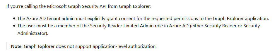If you're calling the Microsoft Graph Security API from Graph Explorer:

# The Azure AD tenant admin must explicitly grant consent for the requested permissions to the Graph Explorer application.
© The user must be a member of the Security Reader Limited Admin role in Azure AD (either Security Reader or Security
Administrator).

Note: Graph Explorer does not support application-level authorization.