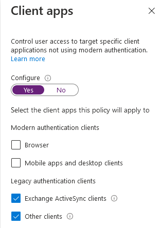 Client apps x

Control user access to target specific client
applications not using modern authentication.
Learn more

Configure

Select the client apps this policy will apply to

Modern authentication clients

1 srowser

CJ Mobile apps and desktop clients

Legacy authentication clients

i Exchange Activesync clients

@ other clients ¢