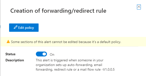 Creation of forwarding/redirect rule

A Some sections of this alert cannot be edited because it's a default policy.

Status @®@~«.

Description This alert is triggered when someone in your
organization sets up auto-forwarding, email
forwarding, redirect rule or a mail flow rule -V1.0.0.5