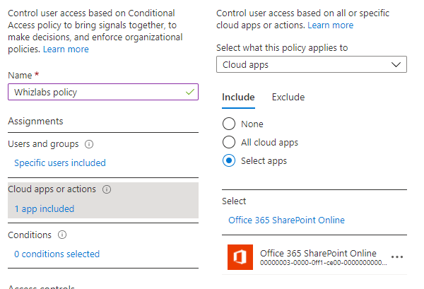 Control user access based on Conditional
‘Access policy to bring signals together, to
make decisions, and enforce organizational
policies, Learn more

Name *

Assignments

Users and groups

Specific users included

Cloud apps or actions ©

1 app included

Conditions

O conditions selected

Control user access based on all or specific
‘loud apps or actions. Learn more

Select what this policy applies to

Cloud apps

Include

O None
© allcloud apps
© Select apps

Exclude

Select

Office 365 SharePoint Online

Office 365 SharePoint Online.
‘90000002-0000-0f1-<a00-0000000000.