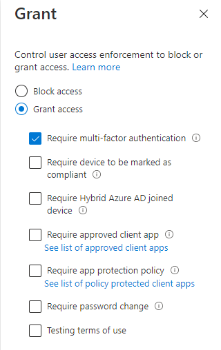 Grant x

Control user access enforcement to block or
grant access. Learn more

© Block access
©@ Grant access
@ Require multi-factor authentication ©

(1 Require device to be marked as
compliant ©

Require Hybrid Azure AD joined
device ©

(J Require approved client app ©.
See list of approved client apps

Require app protection policy ©
See list of policy protected client apps

Require password change ©

(C1 Testing terms of use