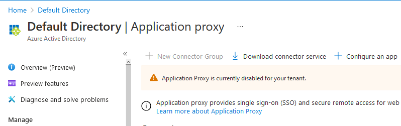 Home > Default Directory

gz Default Directory | Application proxy
Azute Active Directory

«“ New Connector Group 4 Download connector service -+ Configure an app.

@ overview (Preview)

A. Application Proxyis curently disabled for your tenant.
Preview features PPI y ly oo

% Diagnose and solve problems © APPlication proxy provides single sign-on (SSO) and secure remote access for web

Learn more about Application Proxy
Manage