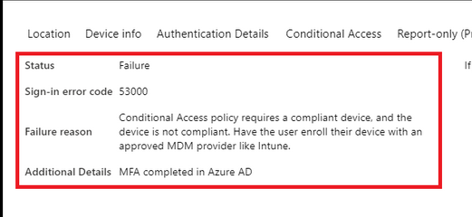Location Device info. Authentication Details Conditional Access Report-only (P

Status Failure I

Sign-in error code $3000

Conditional Access policy requires a compliant device, and the

Failure reason _device is not compliant. Have the user enroll their device with an
approved MDM provider like Intune.

Additional Details MFA completed in Azure AD
