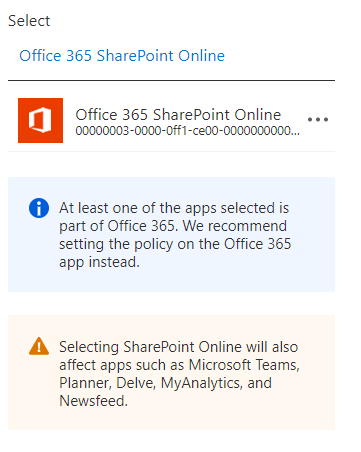 Select

Office 365 SharePoint Online

Office 365 SharePoint Online...
(00000003-0000-0ff1=ce00-0000000000..

@ Atleast one of the apps selected is
part of Office 365. We recommend
setting the policy on the Office 365
app instead.

A Selecting SharePoint Online will also
affect apps such as Microsoft Teams,
Planner, Delve, MyAnalytics, and
Newsfeed.