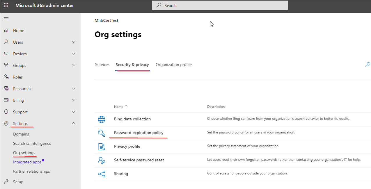 Microsoft 365 admin center 2 Search

MhbCertTest iN
ff} Home :
Org settings
Qo Users Vv
& Devices uv
4 Groups Vv Services Security & privacy Organization profile Pp
Pe Roles
Resources v
& Billing v
Name T Description
@ Support v
Bing data collection Choose whether Bing can learn from your organization's search behavior to better its results.
Settings a @
Doman Q Password expiration policy Set the password policy for all users in your organization.

Search & intelligence

acy profile Set the privacy statement of your organization.

Org settings

iniegeege? 2p _ Self-service password reset Let users reset their own forgotten passwords rather than contacting your organization's IT for help.

r organization.

Partner relationships Bed
@ Setup

Sharing Control access for people outside y