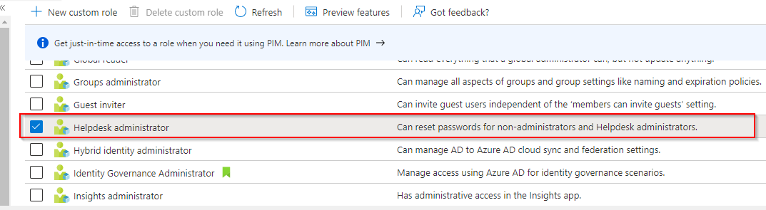 «

++ New custom role

© Refresh

Ea] Preview features

© Gee trecmentnod atte ASTI

(2p Groups administrator

Sp cuestinvitar

? Got feedback?

‘Can manage all aspects of groups and group settings like naming and expiration policies.

Can invite guest users independent of the ‘members can invite guests’ setting.

Helpdesk administrator

Can reset passwords for non-administrators and Helpdesk administrators.

OoOoO}so0

(Ge Hybrid identity administrator

> Identity Governance Administrator Jil

Insights administrator

‘Can manage AD to Azure AD cloud sync and federation settings.
Manage access using Azure AD for identity governance scenarios.

Has administrative access in the Insights app.