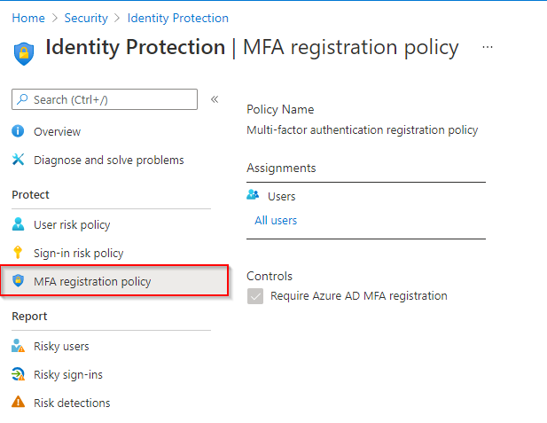 Home > Security > Identity Protection

[a] Identity Protection | MFA registration policy

P Search (Ctrl+, «
bolicy Name

© overview Multi-factor authentication registration policy
X _ Diagnose and solve problems Assignments
Protect 2 Users
& User risk policy All users
& Sign-in risk policy
Controls

© Mra registration policy

Require Azure AD MFA registration
Report

ha Risky users
D. Risky sign-ins

A. Risk detections