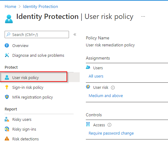 Home > Identity Protection

a2 Identity Protection | User risk policy

& Search (Ctel+/) «

Policy Name

© overview User risk remediation policy
X _ Diagnose and solve problems Assignments

Protect & Users

& User risk policy All users

© Sign-in risk policy User risk G

© ra registration policy

Report
ha Risky users
D. Risky sign-ins

A. Risk detections

Medium and above

Controls

Il access

Require password change