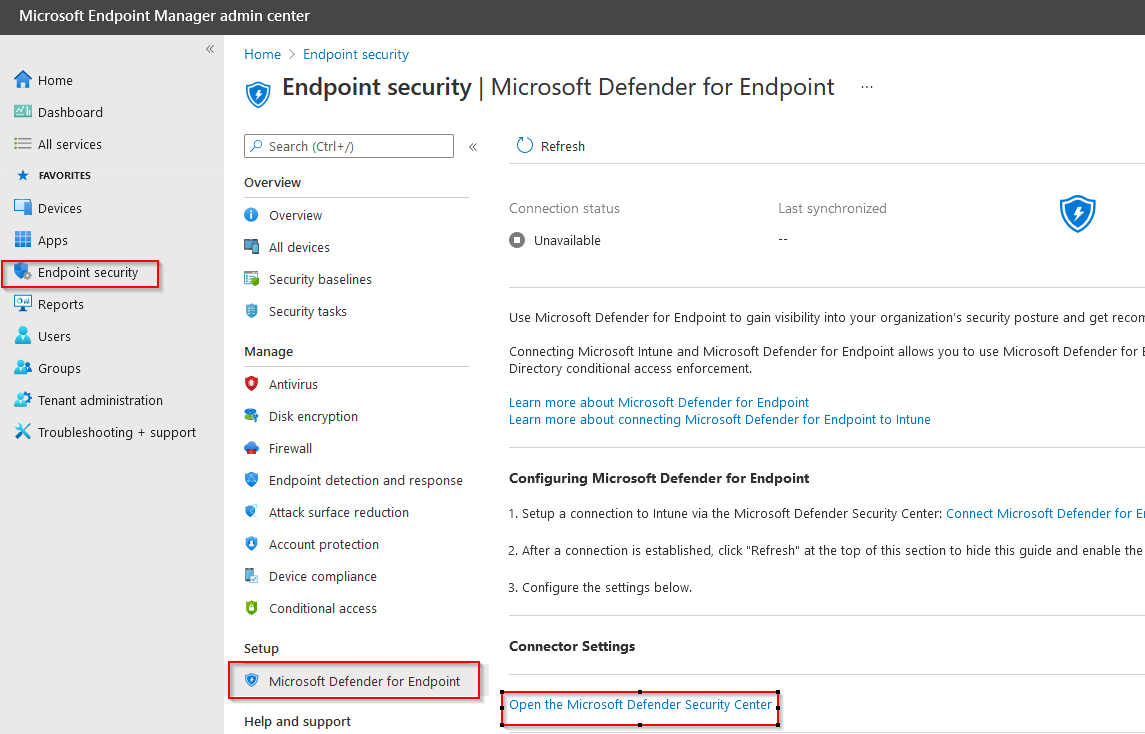 Microsoft Endpoint Manager admin center

«

A Home

Dashboard

= Allsenvices
4 Favonrres
Ci vevices
EE Apps
Reports
& users

22 Groups

& Tenant administration

XK Troubleshooting + support

Home > Endpoint security

o Endpoint security | Microsoft Defender for Endpoint

& Search (Ctri+/) «

Overview
@ overview
BR All devices
Security baselines

®& Security tasks

Manage

© antivirus

Disk encryption
Firewall

Endpoint detection and response

‘Account protection
Device compliance

Conditional access

e
®
@ Attack surface reduction
9
&
i)

Setup

© Microsoft Defender for Endpoint

Help and support

© Refresh

Connection status Last synchronized @

© Unavailable ~

Use Microsoft Defender for Endpoint to gain visibility into your organization's security posture and get recon

Connecting Microsoft intune and Microsoft Defender for Endpoint allows you to use Microsoft Defender for
Directory conditional access enforcement.

Learn more about Microsoft Defender for Endpoint
Learn more about connecting Microsoft Defender for Endpoint to Intune

Configuring Microsoft Defender for Endpoint

1. Setup a connection to Intune via the Microsoft Defender Security Center: Connect Microsoft Defender for E
2, After a connection is established, click “Refresh" at the top of this section to hide this guide and enable the

3. Configure the settings below.
Connector Settings

(Open the Microsoft Defender Security Center