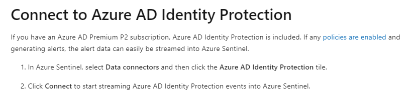 Connect to Azure AD Identity Protection

Ifyou have an Azure AD Premium P2 subscription, Azure AD Identity Protection is included. If any policies are enabled and
generating alerts, the alert data can easily be streamed into Azure Sentinel.

1. In Azure Sentinel, select Data connectors and then click the Azure AD Identity Protection tile.

2. Click Connect to start streaming Azure AD Identity Protection events into Azure Sentinel.