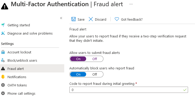 A Multi-Factor Authentication | Fraud alert

«

save > Discard — Got feedback?
| Getting started
Fraud alert

X Diagnose and solve problems
Allow your users to report fraud if they receive a two-step verification request

that they didnt initiate.

Settings
@ Account lockout Allow users to submit fraud alerts
85 Block/unblock users q@p «>
A Fraud alert Automatically block users who report fraud
« off)
©. Notifications Gm «
XE OATH tokens Code to report fraud during initial greeting *
[2 v
Phone call settings