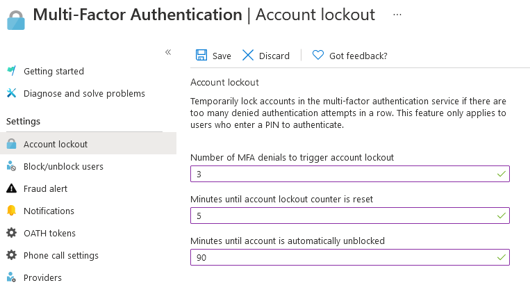 a Multi-Factor Authentication | Account lockout

«

save > Discard — Got feedback?

| Getting started
Account lockout

X Diagnose and solve problems
Temporarily lock accounts in the multi-factor authentication service if there are

too many denied authentication attempts in a row. This feature only applies to
Settings Users who enter a PIN to authenticate

Account lockout
Number of MFA denials to trigger account lockout

®_Block/unblock users
Ly kit [ 3 Z]
A Fraud alert

Minutes until account lockout counter is reset
© Notifications 5 7]
4% OATH tokens

Minutes until account is automatically unblocked
Phone call settings [ 30 vy]
% Providers