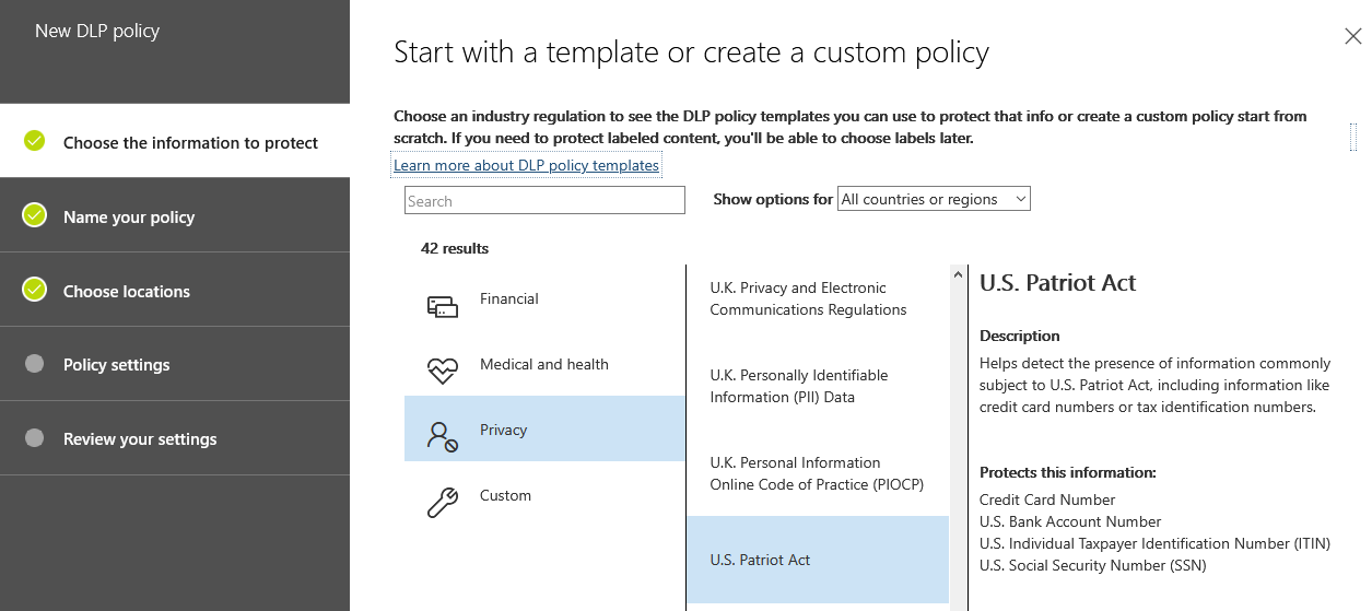New DLP policy

Start with a template or create a custom policy

Choose an industry regulation to see the DLP policy templates you can use to protect that info or create a custom policy start from
scratch. If you need to protect labeled content. you'll be able to choose labels later.

‘Show options for |All countries or regions

Choose the information to protect
Learn more about DLP policy templates

s

Name your policy

42 results
Choose locations Financial UX. Privacy and Electronic USS. Patriot Act
eB Communications Regulations
Description
Policy settings & Medical and heatth Helps detect the presence of information commonly
ie Personal ioenerable subject to USS. Patriot Act, including information like
Information (Pil) Data credit card numbers or tax identification numbers
Review your settings Bs Fey

U.K. Personal Information

Online Code of Practice (PIOCP)
2 Custom Credit Card Number

US. Bank Account Number
US. Individual Taxpayer Identification Number (ITIN)
U.S. Patriot Act U.S. Social Security Number (SSN)

Protects this information: