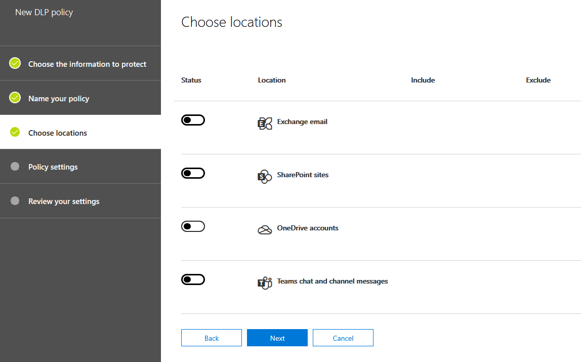 New DLP policy

Choose the information to protect

Name your policy

@ choose locations

Policy settings

Review your settings

Choose locations

Status Location Include

Exchange email

(Cup) & SharePoint sites

(Cu) GB OneDrive accounts

(Cup) wi Teams chat and channel messages

Exclude