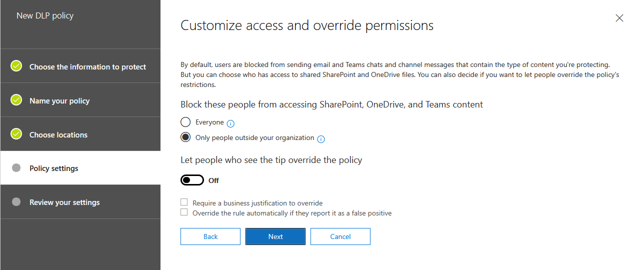 New DLP policy . . .
Customize access and override permissions

By default, users are blocked from sending email and Teams chats and channel messages that contain the type of content you're protecting.
But you can choose who has access to shared SharePoint and OneDrive files. You can also decide if you want to let people override the policy's

@ choose the information to protect

restictions.

@ Name your poticy Block these people from accessing SharePoint, OneDrive, and Teams content
O Everyone @

® choose tocations @ ony people outside your organization ©)

Let people who see the tip override the policy
@ o

Review your settings C Require a business justification to override
C1 Override the rule automatically if they report it as a false positive

settings