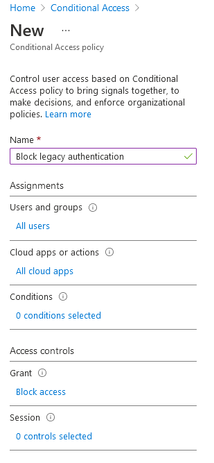 Home > Conditional Access >

New

Conditional Access policy

Control user access based on Conditional
Access policy to bring signals together, to
make decisions, and enforce organizational
policies. Learn more

Name *

Block legacy authentication

Assignments

Users and groups

All users

Cloud apps or actions

All cloud apps

Conditions

0 conditions selected

‘Access controls

Grant

Block access

Session

0 controls selected
