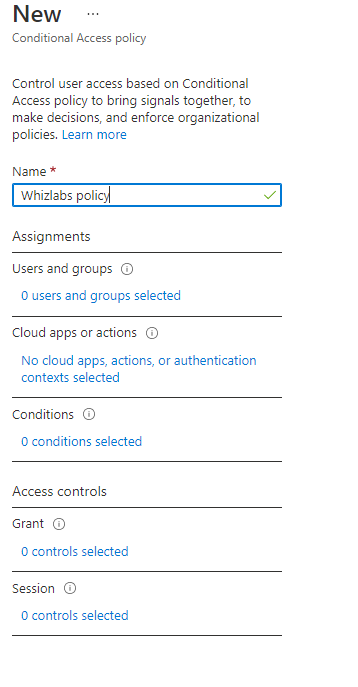 New
Conditional Access policy

Control user access based on Conditional
‘Access policy to bring signals together, to
make decisions, and enforce organizational
policies, Learn more

Name *

‘Whizlabs policy]

Assignments

Users and groups

O users and groups selected

Cloud apps or actions

No cloud apps, actions, or authentication
contexts selected

Conditions

O conditions selected

Access controls

O controls selected

Session G

O controls selected