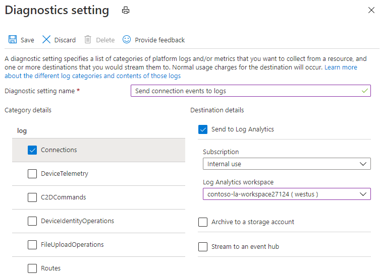 Diagnostics setting & x

save X Discard te © Provide feedback

A diagnostic setting specifies a list of categories of platform logs and/or metrics that you want to collect from a resource, and
‘one or more destinations that you would stream them to. Normal usage charges for the destination will occur. Learn more
about the different log categories and contents of those logs

Diagnostic setting name * ‘Send connection events to logs v
Category details Destination details
log @ Send to Log Analytics
@ connections subscription
[internal use Vv]
( Devicetelemetry
Log Analytics workspace
[1] cz0cemmands [contoso-la-workspace27 124 ( westus ) Vv]
(L] Deviceldentityoperations (Archive to a storage account
LF Fiteuploadoperations 1 Stream to an event hub

1 routes