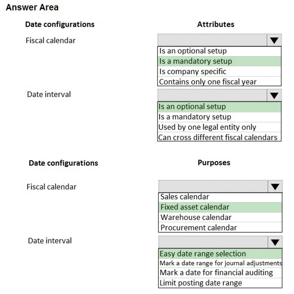 Answer Area

Date configurations

Fiscal calendar

Date interval

Date configurations

Fiscal calendar

Date interval

Attributes

Is an optional setup

Is a mandatory setup

Is company specific
Contains only one fiscal year

Is an optional setup

Is a mandatory setup

Used by one legal entity only

Can cross different fiscal calendars

Purposes

Sales calendar

Fixed asset calendar
Warehouse calendar
Procurement calendar

Easy date range selection
Mark a date range for journal adjustment:
Mark a date for financial auditing

Limit posting date range