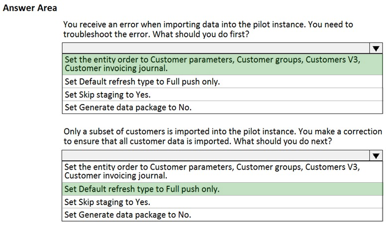 Answer Area

You receive an error when importing data into the pilot instance. You need to
troubleshoot the error. What should you do first?

Pi |

Set the entity order to Customer parameters, Customer groups, Customers V3,
Customer invoicing journal.

Set Default refresh type to Full push only.
Set Skip staging to Yes.
Set Generate data package to No.

Only a subset of customers is imported into the pilot instance. You make a correction
to ensure that all customer data is imported. What should you do next?

v

Set the entity order to Customer parameters, Customer groups, Customers V3,
Customer invoicing journal.

Set Default refresh type to Full push only.
Set Skip staging to Yes.

Set Generate data package to No.