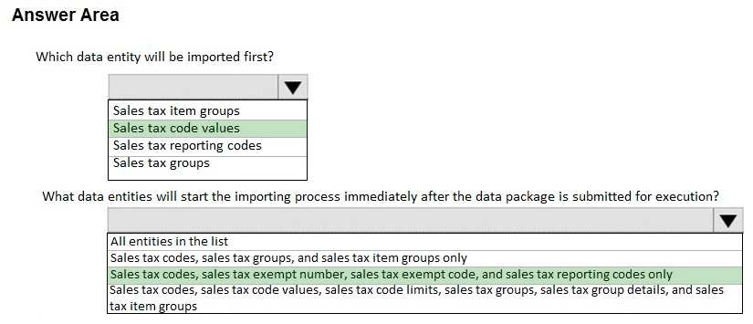 Answer Area

Which data entity will be imported first?

Vv

Sales tax item groups
Sales tax code values
Sales tax reporting codes
Sales tax groups

What data

ities will start the importing process immediately after the data package is submitted for execution?

Vv

[All entities in the list

Sales tax codes, sales tax groups, and sales tax item groups only

Sales tax codes, sales tax exempt number, sales tax exempt code, and sales tax reporting codes only

[Sales tax codes, sales tax code values, sales tax code limits, sales tax groups, sales tax group details, and sales
tax item groups