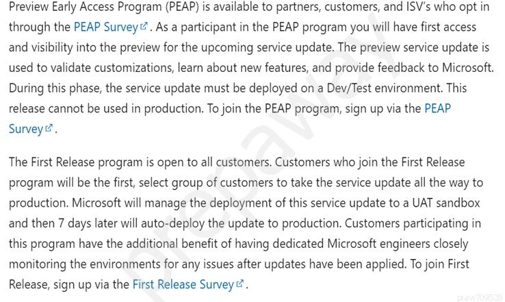 Preview Early Access Program (PEAP) is available to partners, customers, and ISV's who opt in
through the PEAP Survey. As a participant in the PEAP program you will have first access
and visibility into the preview for the upcoming service update. The preview service update is
used to validate customizations, learn about new features, and provide feedback to Microsoft.
During this phase, the service update must be deployed on a Dev/Test environment. This
release cannot be used in production. To join the PEAP program, sign up via the PEAP
Survey?

The First Release program is open to all customers. Customers who join the First Release
program will be the first, select group of customers to take the service update all the way to
production. Microsoft will manage the deployment of this service update to a UAT sandbox
and then 7 days later will auto-deploy the update to production. Customers participating in
this program have the additional benefit of having dedicated Microsoft engineers closely
monitoring the environments for any issues after updates have been applied. To join First
Release, sign up via the First Release Survey.