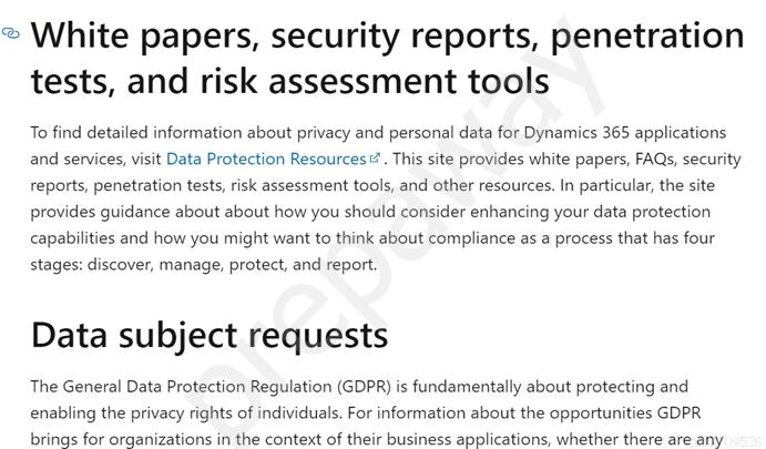 = White papers, security reports, penetration
tests, and risk assessment tools

To find detailed information about privacy and personal data for Dynamics 365 applications
and services, visit Data Protection Resources. This site provides white papers, FAQs, security
reports, penetration tests, risk assessment tools, and other resources. In particular, the site
provides guidance about about how you should consider enhancing your data protection
capabilities and how you might want to think about compliance as a process that has four
stages: discover, manage, protect, and report.

Data subject requests

The General Data Protection Regulation (GDPR) is fundamentally about protecting and
enabling the privacy rights of individuals. For information about the opportunities GDPR
brings for organizations inthe context of their business applications, whether there are-any: