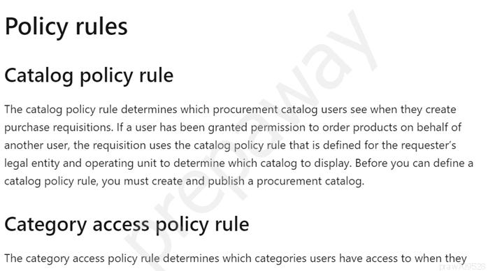 Policy rules

Catalog policy rule

The catalog policy rule determines which procurement catalog users see when they create
purchase requisitions. If a user has been granted permission to order products on behalf of
another user, the requisition uses the catalog policy rule that is defined for the requester’s
legal entity and operating unit to determine which catalog to display. Before you can define a
catalog policy rule, you must create and publish a procurement catalog.

Category access policy rule

The category access policy rule determines which categories users have access to when they