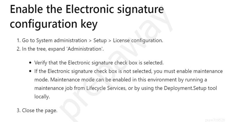 Enable the Electronic signature
configuration key

1. Go to System administration > Setup > License configuration.
2. In the tree, expand ‘Administration’.

© Verify that the Electronic signature check box is selected.

© If the Electronic signature check box is not selected, you must enable maintenance
mode. Maintenance mode can be enabled in this environment by running a
maintenance job from Lifecycle Services, or by using the Deployment.Setup tool
locally.

3. Close the page.