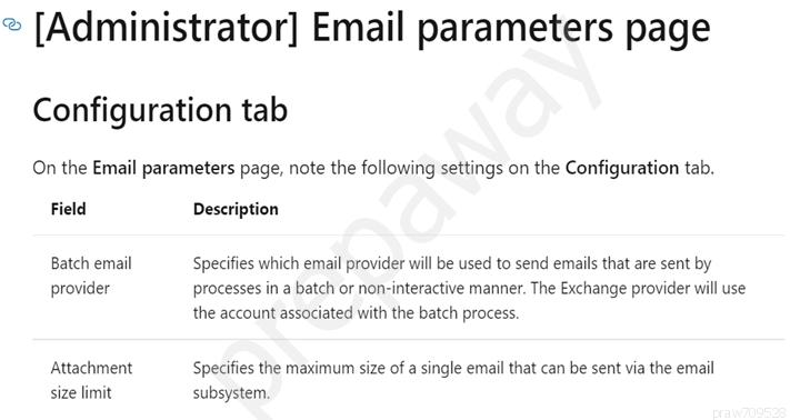 * [Administrator] Email parameters page

Configuration tab

On the Email parameters page, note the following settings on the Configuration tab.

Field

Batch email
provider

Attachment
size limit

Description

Specifies which email provider will be used to send emails that are sent by
processes in a batch or non-interactive manner. The Exchange provider will use
the account associated with the batch process.

Specifies the maximum size of a single email that can be sent via the email
subsystem.