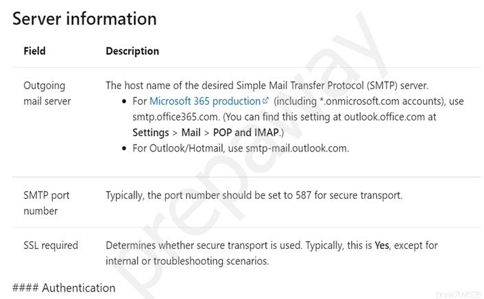 Server information

Field Description
Outgoing The host name of the desired Simple Mail Transfer Protocol (SMTP) server.
mail server * For Microsoft 365 production®? (including *.onmicrosoft.com accounts), use

smtp.office365.com. (You can find this setting at outlook office.com at
Settings > Mail > POP and IMAP.)
* For Outlook/Hotmail, use smtp-mail.outlook.com

SMTP port Typically, the port number should be set to 587 for secure transport.
number
SSL required Determines whether secure transport is used. Typically, this is Yes, except for

internal or troubleshooting scenarios.

#### Authentication