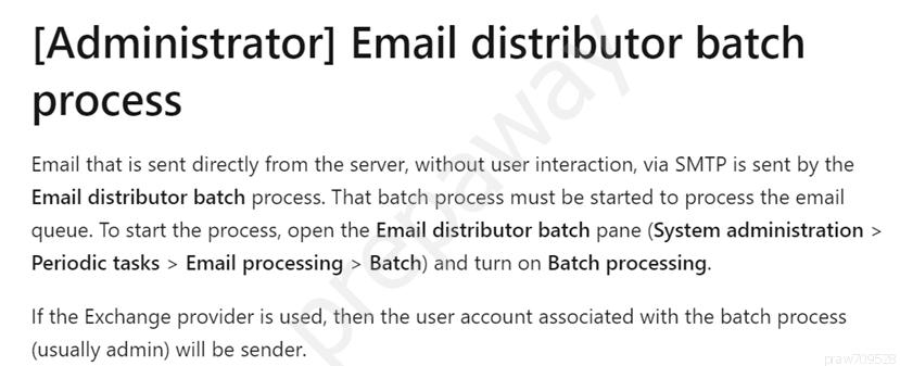 [Administrator] Email distributor batch
process

Email that is sent directly from the server, without user interaction, via SMTP is sent by the
Email distributor batch process. That batch process must be started to process the email
queue. To start the process, open the Email distributor batch pane (System administration >
Periodic tasks > Email processing > Batch) and turn on Batch processing.

If the Exchange provider is used, then the user account associated with the batch process

(usually admin) will be sender.