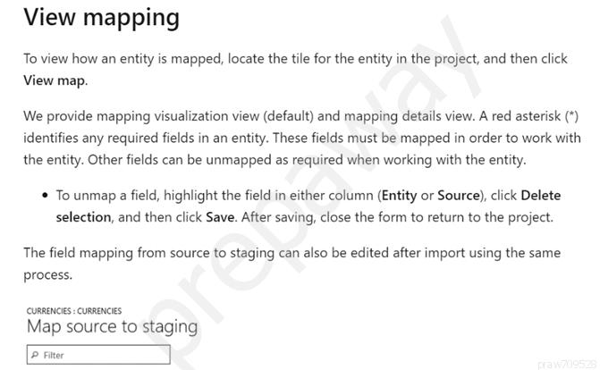 View mapping

To view how an entity is mapped, locate the tile for the entity in the project, and then click
View map.

We provide mapping visualization view (default) and mapping details view. A red asterisk (*)
identifies any required fields in an entity. These fields must be mapped in order to work with
the entity. Other fields can be unmapped as required when working with the entity.

‘* To unmap a field, highlight the field in either column (Entity or Source), click Delete
selection, and then click Save. After saving, close the form to return to the project.

The field mapping from source to staging can also be edited after import using the same
process.

cunaencies :cunnencis ;
Map source to staging

P iter